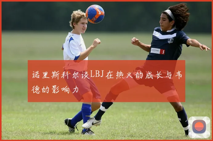 诺里斯科尔谈LBJ在热火的成长与韦德的影响力