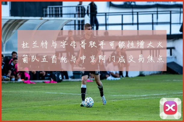 杜兰特与字母哥联手可能性增大火箭队五首轮与申京阿门成交易焦点